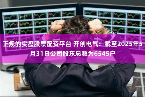 正规的实盘股票配资平台 开创电气：截至2025年5月31日公司股东总数为6545户