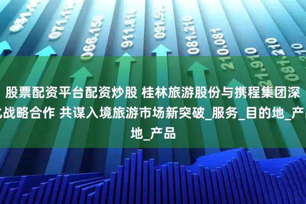 股票配资平台配资炒股 桂林旅游股份与携程集团深化战略合作 共谋入境旅游市场新突破_服务_目的地_产品