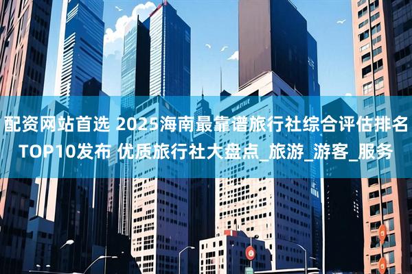 配资网站首选 2025海南最靠谱旅行社综合评估排名TOP10发布 优质旅行社大盘点_旅游_游客_服务