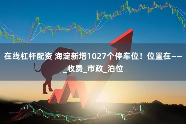 在线杠杆配资 海淀新增1027个停车位！位置在——_收费_市政_泊位