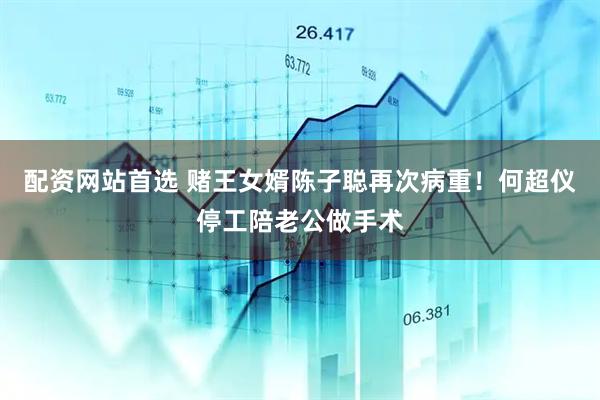 配资网站首选 赌王女婿陈子聪再次病重！何超仪停工陪老公做手术