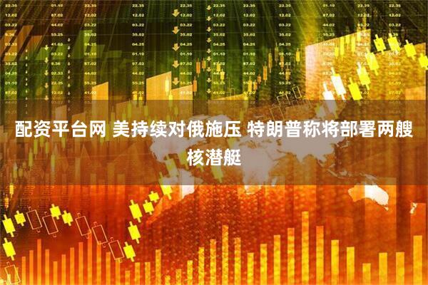 配资平台网 美持续对俄施压 特朗普称将部署两艘核潜艇