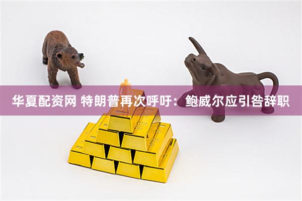 华夏配资网 特朗普再次呼吁：鲍威尔应引咎辞职