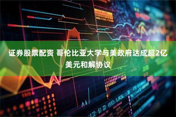 证券股票配资 哥伦比亚大学与美政府达成超2亿美元和解协议