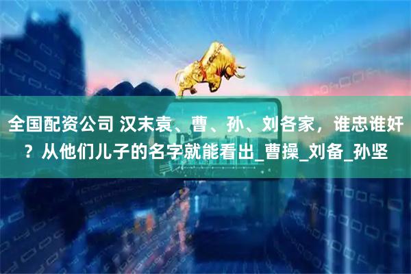 全国配资公司 汉末袁、曹、孙、刘各家，谁忠谁奸？从他们儿子的名字就能看出_曹操_刘备_孙坚