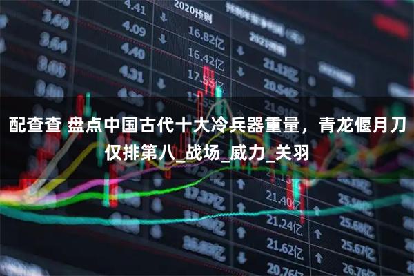 配查查 盘点中国古代十大冷兵器重量，青龙偃月刀仅排第八_战场_威力_关羽