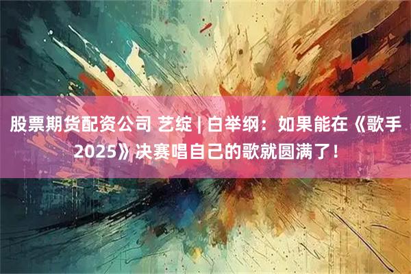 股票期货配资公司 艺绽 | 白举纲：如果能在《歌手2025》决赛唱自己的歌就圆满了！