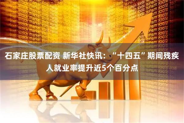 石家庄股票配资 新华社快讯：“十四五”期间残疾人就业率提升近5个百分点