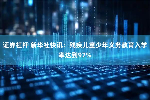 证券杠杆 新华社快讯：残疾儿童少年义务教育入学率达到97%