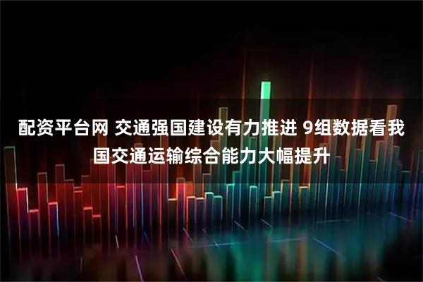 配资平台网 交通强国建设有力推进 9组数据看我国交通运输综合能力大幅提升
