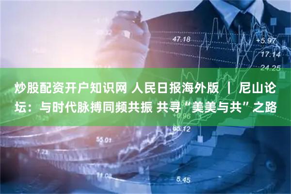 炒股配资开户知识网 人民日报海外版 ｜ 尼山论坛：与时代脉搏同频共振 共寻“美美与共”之路