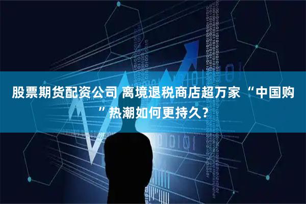 股票期货配资公司 离境退税商店超万家 “中国购”热潮如何更持久？