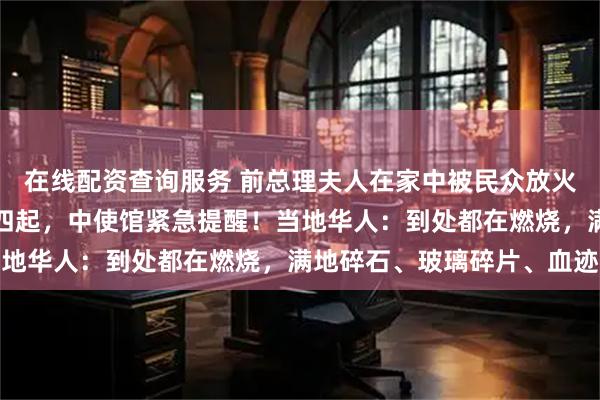 在线配资查询服务 前总理夫人在家中被民众放火烧死，尼泊尔首都浓烟四起，中使馆紧急提醒！当地华人：到处都在燃烧，满地碎石、玻璃碎片、血迹