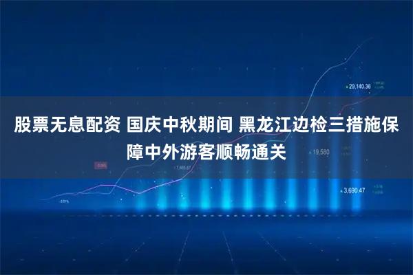 股票无息配资 国庆中秋期间 黑龙江边检三措施保障中外游客顺畅通关