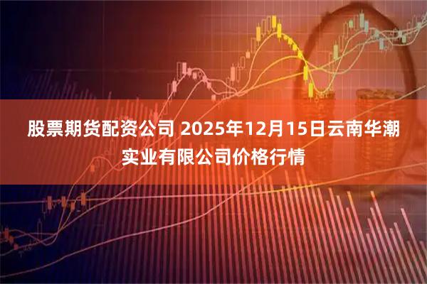 股票期货配资公司 2025年12月15日云南华潮实业有限公司价格行情