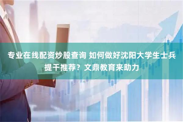 专业在线配资炒股查询 如何做好沈阳大学生士兵提干推荐？文鼎教育来助力