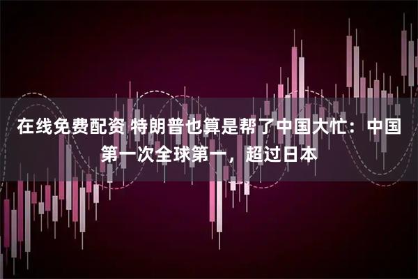 在线免费配资 特朗普也算是帮了中国大忙：中国第一次全球第一，超过日本
